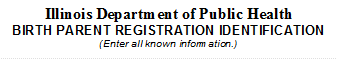 Illinois Department of Public Health
BIRTH PARENT REGISTRATION IDENTIFICATION
(Enter all known information.)
